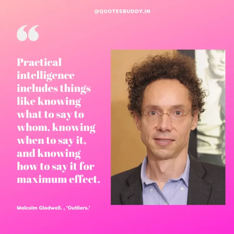 90 Best Malcolm Gladwell Quotes from “Outliers” & “David And Goliath” 7 "Practical intelligence includes things like knowing what to say to whom, knowing when to say it, and knowing how to say it for maximum effect."-Malcolm Gladwell. , 'Outliers.'