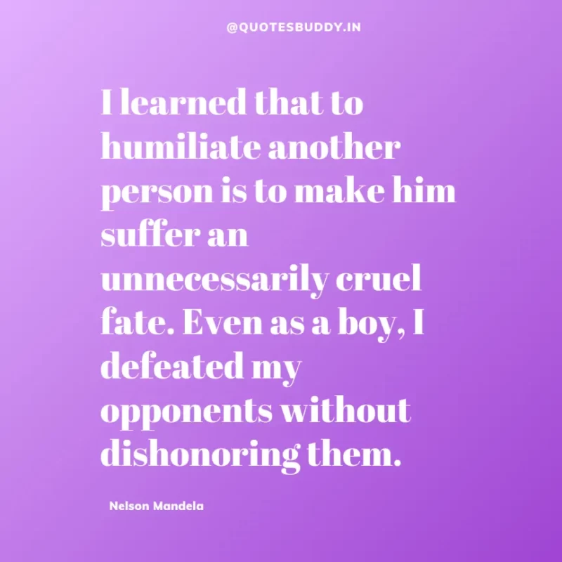 "I learned that to humiliate another person is to make him suffer an unnecessarily cruel fate. Even as a boy, I defeated my opponents without dishonoring them.”-Nelson Mandela