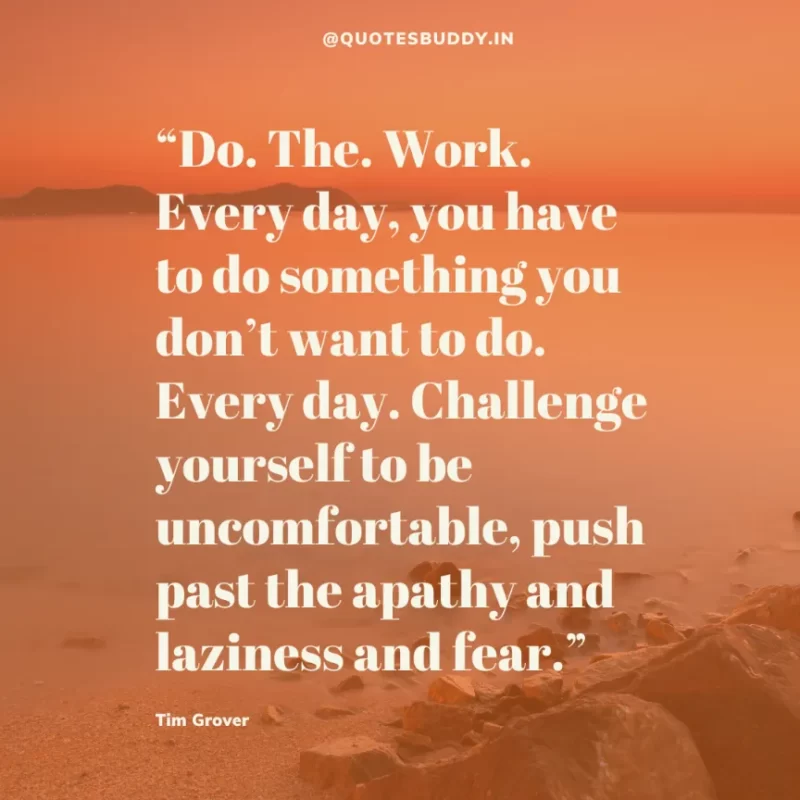80 Best Tim Grover Quotes on Achieving Physical & Mental Dominance 13 “Do. The. Work. Every day, you have to do something you don’t want to do. Every day. Challenge yourself to be uncomfortable, push past the apathy and laziness and fear.” Tim S. Grover