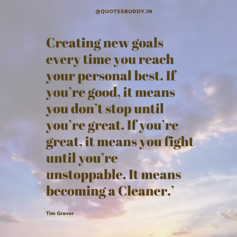 80 Best Tim Grover Quotes on Achieving Physical & Mental Dominance 15 Creating new goals every time you reach your personal best. If you’re good, it means you don’t stop until you’re great. If you’re great, it means you fight until you’re unstoppable. It means becoming a Cleaner.’ Tim S. Grover