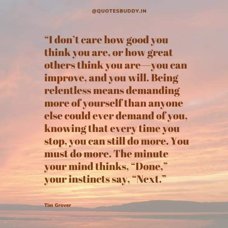 80 Best Tim Grover Quotes on Achieving Physical & Mental Dominance 18 “I don’t care how good you think you are, or how great others think you are—you can improve, and you will. Being relentless means demanding more of yourself than anyone else could ever demand of you, knowing that every time you stop, you can still do more. You must do more. The minute your mind thinks, “Done,” your instincts say, “Next.” Tim S. Grover