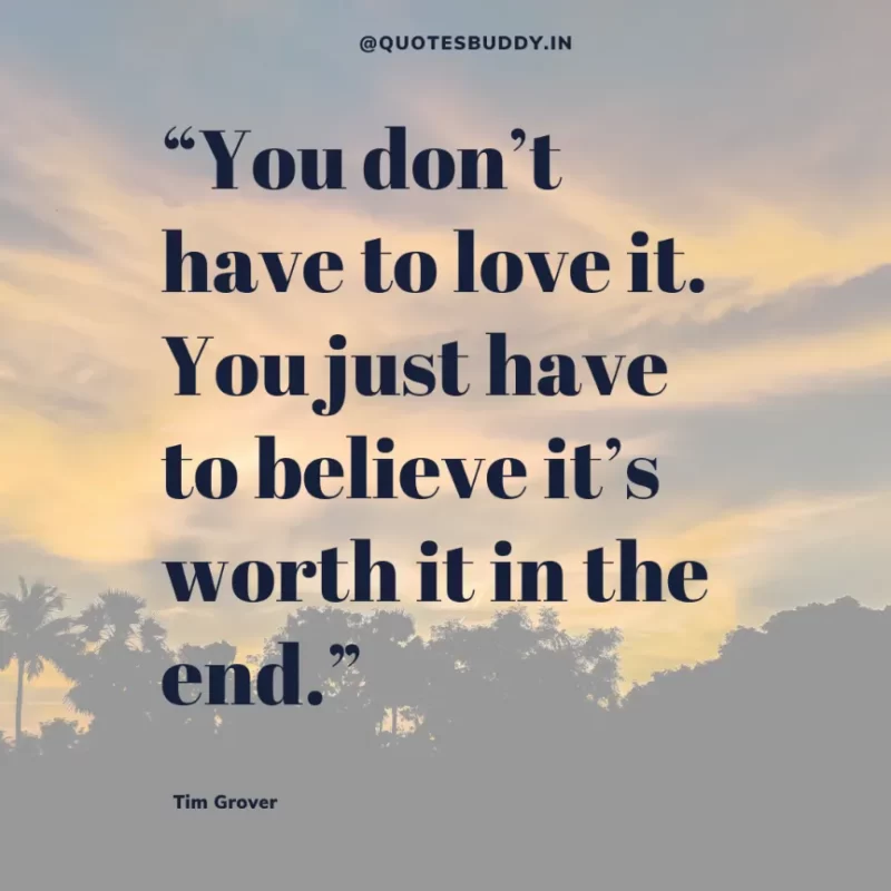 80 Best Tim Grover Quotes on Achieving Physical & Mental Dominance 24 “You don’t have to love it. You just have to believe it’s worth it in the end.” Tim S. Grover