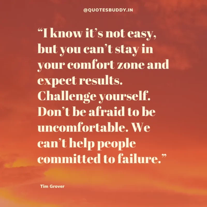 80 Best Tim Grover Quotes on Achieving Physical & Mental Dominance 27 “I know it’s not easy, but you can’t stay in your comfort zone and expect results. Challenge yourself. Don’t be afraid to be uncomfortable. We can’t help people committed to failure.” Tim S. Grover