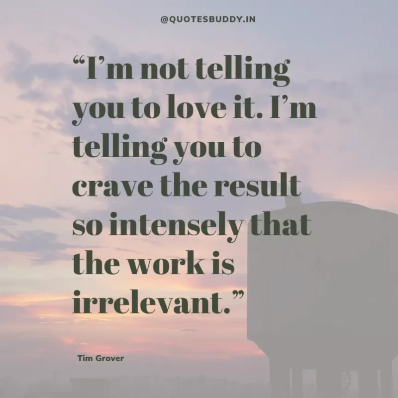 80 Best Tim Grover Quotes on Achieving Physical & Mental Dominance 28 “I’m not telling you to love it. I’m telling you to crave the result so intensely that the work is irrelevant.” Tim S. Grover