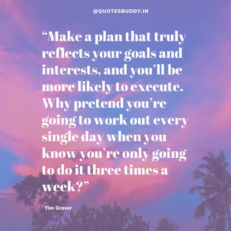 80 Best Tim Grover Quotes on Achieving Physical & Mental Dominance 30 “Make a plan that truly reflects your goals and interests, and you’ll be more likely to execute. Why pretend you’re going to work out every single day when you know you’re only going to do it three times a week?” Tim S. Grover