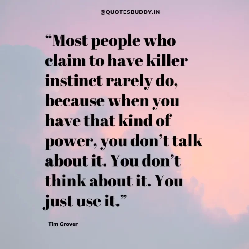 80 Best Tim Grover Quotes on Achieving Physical & Mental Dominance 33 “Most people who claim to have killer instinct rarely do, because when you have that kind of power, you don’t talk about it. You don’t think about it. You just use it.” Tim S. Grover
