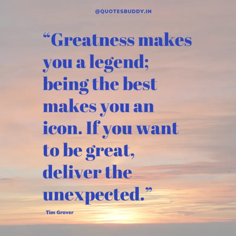 80 Best Tim Grover Quotes on Achieving Physical & Mental Dominance 36 “Greatness makes you a legend; being the best makes you an icon. If you want to be great, deliver the unexpected.” – Tim S. Grover