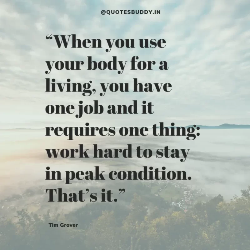 80 Best Tim Grover Quotes on Achieving Physical & Mental Dominance 38 “When you use your body for a living, you have one job and it requires one thing: work hard to stay in peak condition. That’s it.” – Tim S. Grover