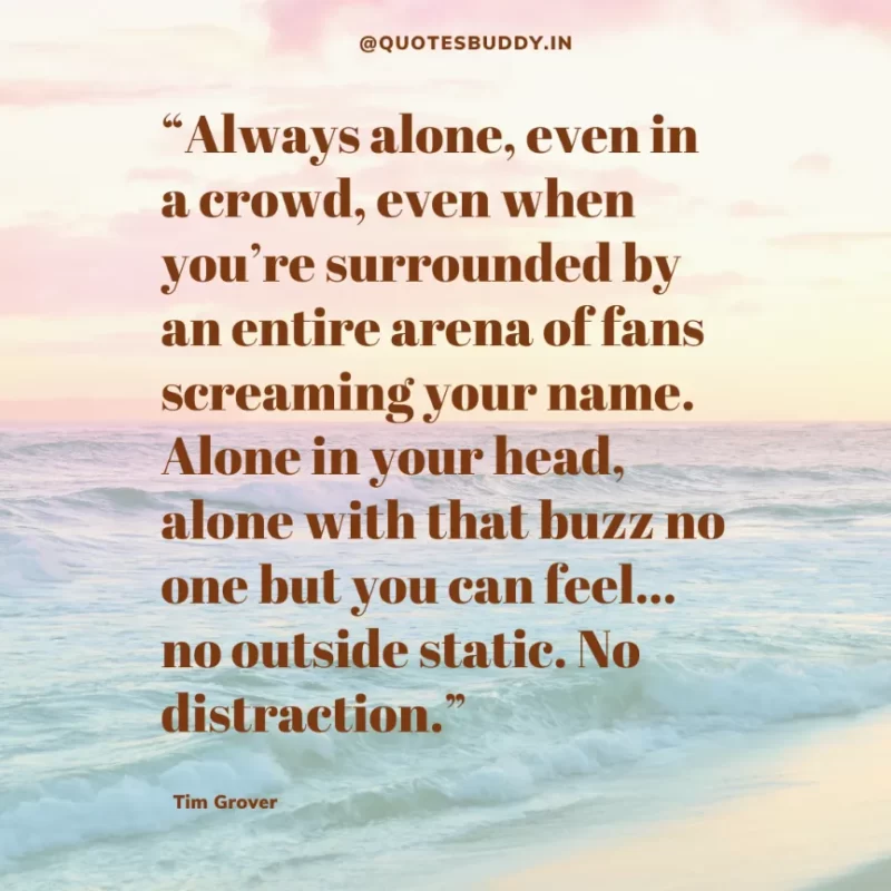 80 Best Tim Grover Quotes on Achieving Physical & Mental Dominance 42 “Always alone, even in a crowd, even when you’re surrounded by an entire arena of fans screaming your name. Alone in your head, alone with that buzz no one but you can feel… no outside static. No distraction.” – Tim S. Grover