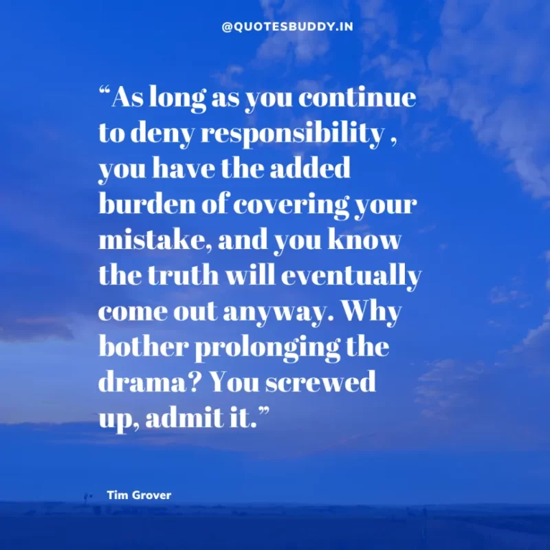 80 Best Tim Grover Quotes on Achieving Physical & Mental Dominance 6 “As long as you continue to deny responsibility , you have the added burden of covering your mistake, and you know the truth will eventually come out anyway. Why bother prolonging the drama? You screwed up, admit it.” Tim S. Grover