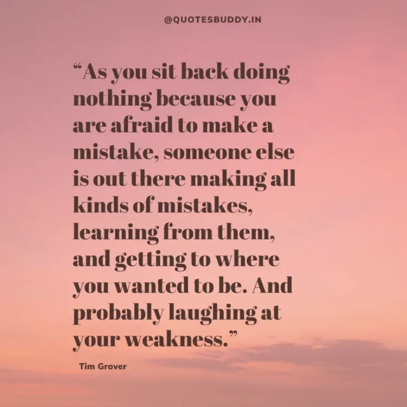 80 Best Tim Grover Quotes on Achieving Physical & Mental Dominance 8 “As you sit back doing nothing because you are afraid to make a mistake, someone else is out there making all kinds of mistakes, learning from them, and getting to where you wanted to be. And probably laughing at your weakness.” Tim S. Grover